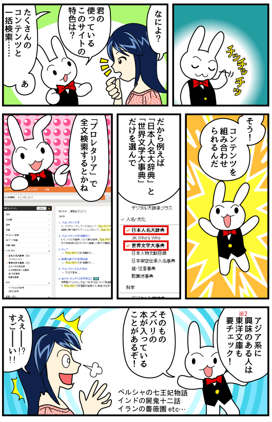 「チッチッチ」「なによ？」「君の使っているこのサイトの特色は？」「たくさんのコンテンツとワンルック検索……あ」「そう！コンテンツを組み合わせられるんだ」「だから「日本人名大辞典」と「世界文学大事典」だけを選んで「プロレタリア文学」で全文検索するとかね」「アジア系に興味のある人は東洋文庫も要チェック！そのものズバリの本が入っていることもあるぞ！」「えぇー！？すごーい！！」