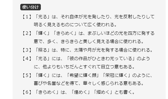 使い分け【１】「光る」は、それ自体が光を発したり、光を反射したりして明るく見えるものについて広く使われる。【２】「輝く」「きらめく」は、まぶしいほどの光を四方に発する意で、多く、きらきらと美しく見える場合に使われる。【３】「照る」は、特に、太陽や月が光を発する場合に使われる。【４】「光る」には、「彼の作品がひときわ光っている」のように、他よりもいちだんとすぐれて目立つ意もある。【５】「輝く」には、「希望に輝く顔」「栄冠に輝く」のように、喜びや名誉などを得て、華々しく感じられる意もある。【６】「きらめく」は、「煌めく」「燦めく」とも書く。