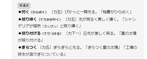 関連語◆閃く（ひらめく） （カ五）ぴかっと一瞬光る。「稲妻がひらめく」◆照り輝く（てりかがやく） （カ五）光が明るく美しく輝く。「シャンデリアが燦然（さんぜん）と照り輝く」◆照り付ける（てりつける） （カ下一）日光が激しく照る。「夏の太陽が照り付ける」◆ぎらつく （カ五）ぎらぎらと光る。「ぎらつく夏の太陽」「工場の排水が油でぎらついている」