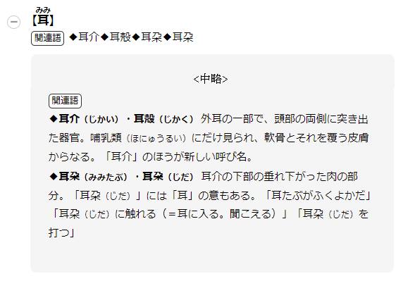 【耳】関連語◆耳介◆耳殻◆耳朶◆耳朶 関連語◆耳介（じかい） 外耳の一部で、頭部の両側に突き出た器官。哺乳類（ほにゅうるい）にだけ見られ、軟骨とそれを覆う皮膚からなる。「耳介」のほうが新しい呼び名。◆耳殻（じかく）（みみたぶ）・（耳朶）（じだ） 耳介の下部の垂れ下がった肉の部分。「耳朶（じだ）」には「耳」の意もある。「耳たぶがふくよかだ」「耳朶（じだ）に触れる（＝耳に入る。聞こえる）」「耳朶（じだ）を打つ」